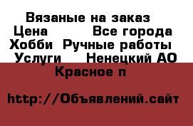 Вязаные на заказ › Цена ­ 800 - Все города Хобби. Ручные работы » Услуги   . Ненецкий АО,Красное п.